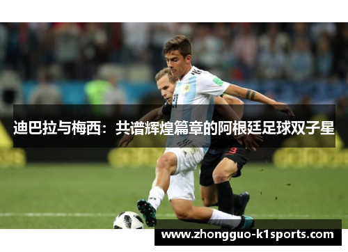 迪巴拉与梅西:共谱辉煌篇章的阿根廷足球双子星 迪巴拉与梅西:共谱辉煌篇章的阿根廷足球双子星