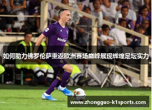 如何助力佛罗伦萨重返欧洲赛场巅峰展现辉煌足坛实力 如何助力佛罗伦萨重返欧洲赛场巅峰展现辉煌足坛实力