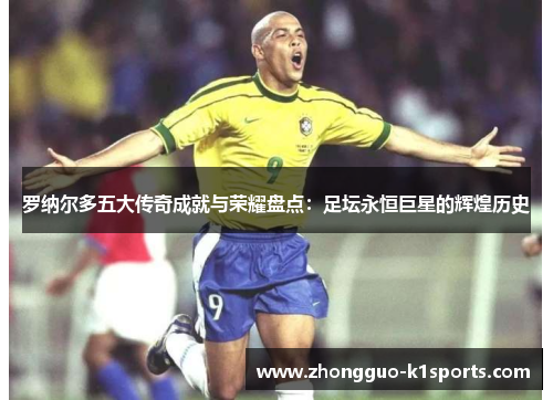 罗纳尔多五大传奇成就与荣耀盘点：足坛永恒巨星的辉煌历史