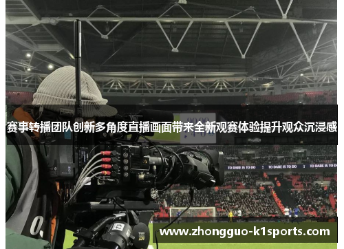 赛事转播团队创新多角度直播画面带来全新观赛体验提升观众沉浸感