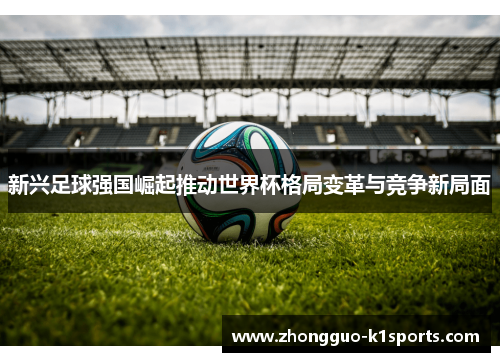 新兴足球强国崛起推动世界杯格局变革与竞争新局面 新兴足球强国崛起推动世界杯格局变革与竞争新局面