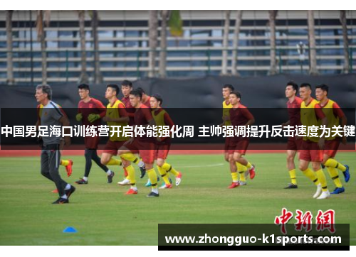 中国男足海口训练营开启体能强化周 主帅强调提升反击速度为关键