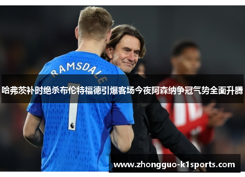 哈弗茨补时绝杀布伦特福德引爆客场今夜阿森纳争冠气势全面升腾